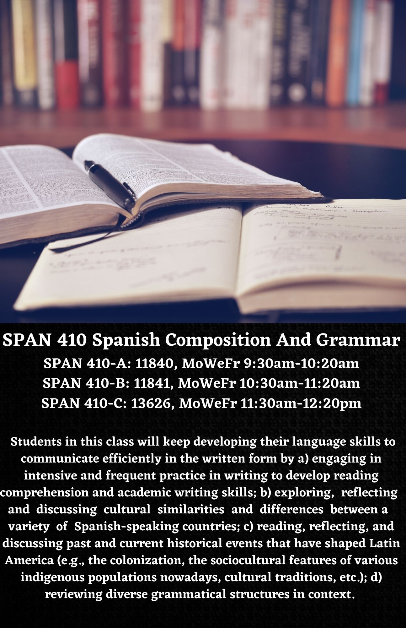 SPAN 420 - Spanish Conversation SPAN 420-A: 13856, MoWeFr 12:30pm-1:20pm SPAN 420-B: 13857, MoWeFr 1:30pm-2:20pm   The students in this class will keep developing their language skills to efficiently orally communicate with others by a) engaging in intensive and frequent practice in conversation to develop listening and speaking skills; b) exploring, reflecting and discussing cultural similarities and differences between the U.S. and a variety of Spanish-speaking countries through debates and cultural presentations; c) reading, reflecting, and discussing a wide variety of topics ranging from family relationships, to traditions, use and impact of technology, the environment, etc.; d) reviewing a wide range of grammatical structures in context. 