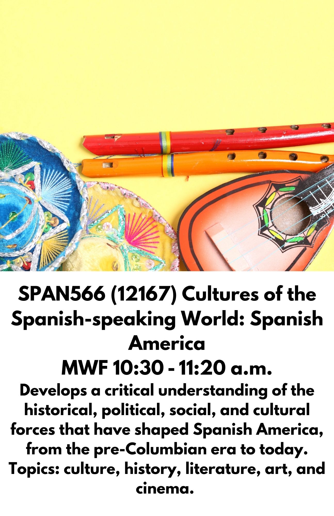 SPAN566 (12167) Cultures of the Spanish-speaking World: Spanish America MWF 10:30 - 11:20 a.m. Develops a critical understanding of the historical, political, social, and cultural forces that have shaped Spanish America, from the pre-Columbian era to today. Topics: culture, history, literature, art, and cinema.