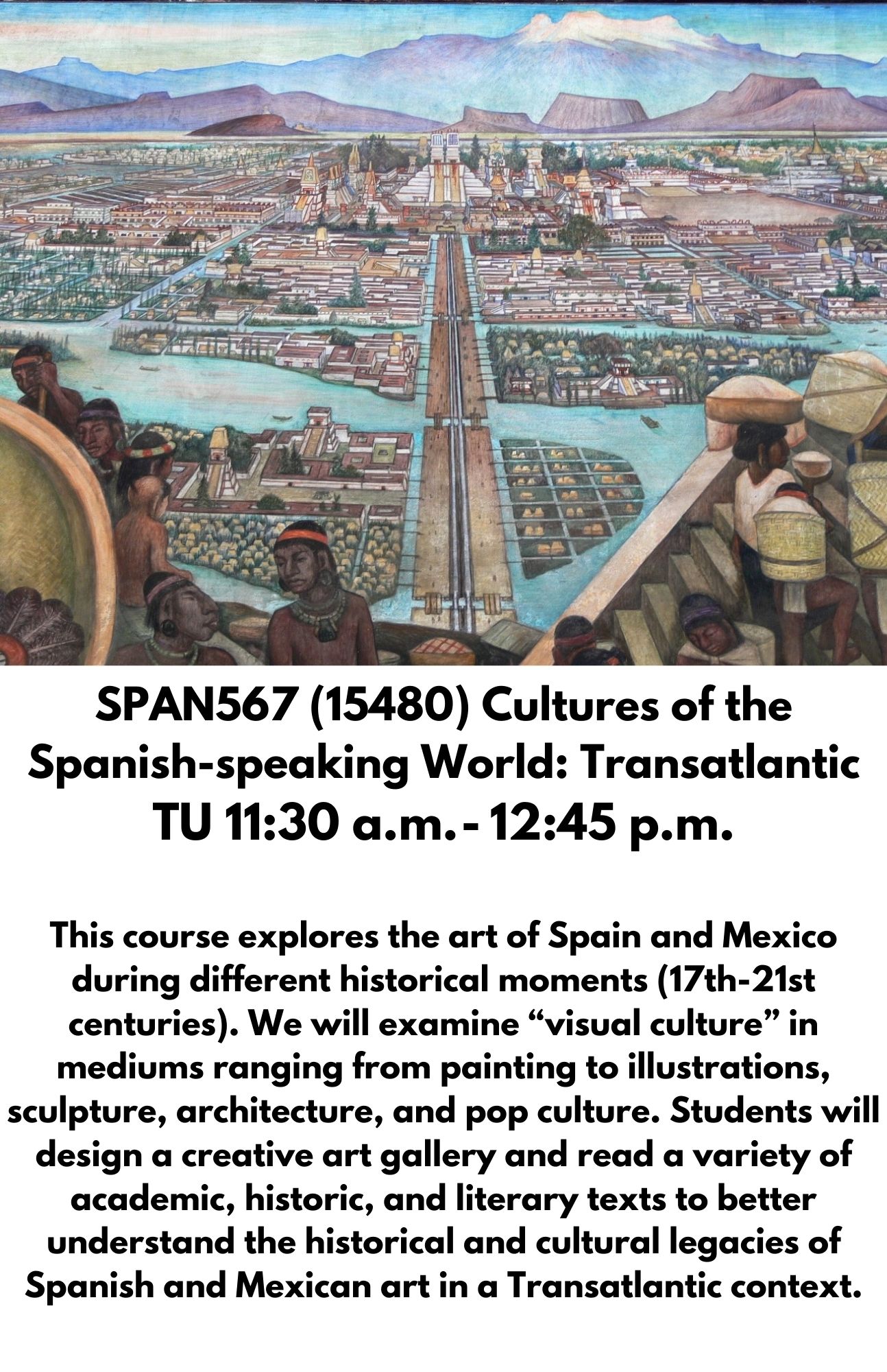 Spanish 567 (14693)- Hispanic Cinema - Top/Span American Cinema TuTh 11:00-12:15  This course explores the art of Spain and Mexico during different historical moments (17th-21st centuries). We will examine “visual culture” in mediums ranging from painting to illustrations, sculpture, architecture, and pop culture. Students will design a creative art gallery and read a variety of academic, historic, and literary texts to better understand the historical and cultural legacies of Spanish and Mexican art in a Transatlantic context.