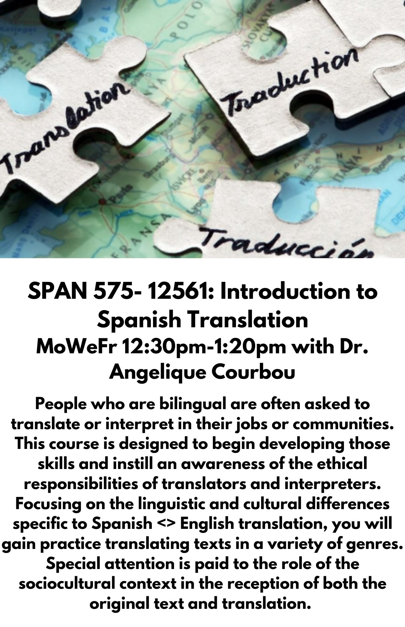 SPAN 575- 12561: Introduction to Spanish Translation MoWeFr 12:30pm-1:20pm with Dr. Angelique Courbou. People who are bilingual are often asked to translate or interpret in their jobs or communities. This course is designed to begin developing those skills and instill an awareness of the ethical responsibilities of translators and interpreters. Focusing on the linguistic and cultural differences specific to Spanish <> English translation, you will gain practice translating texts in a variety of genres. Special attention is paid to the role of the sociocultural context in the reception of both the original text and translation. 