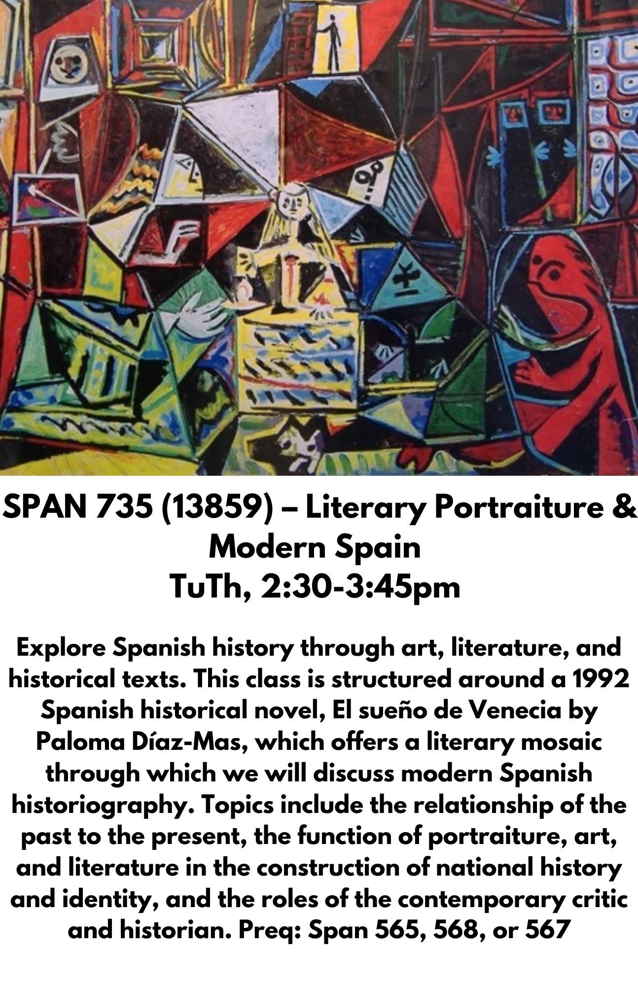 SPAN 735 (13859) – Literary Portraiture & Modern Spain  TuTh, 2:30-3:45pm   Explore Spanish history through art, literature, and historical texts. This class is structured around a 1992 Spanish historical novel, El sueño de Venecia by Paloma Díaz-Mas, which offers a literary mosaic through which we will discuss modern Spanish historiography. Topics include the relationship of the past to the present, the function of portraiture, art, and literature in the construction of national history and identity, and the roles of the contemporary critic and historian. Preq: Span 565, 568, or 567