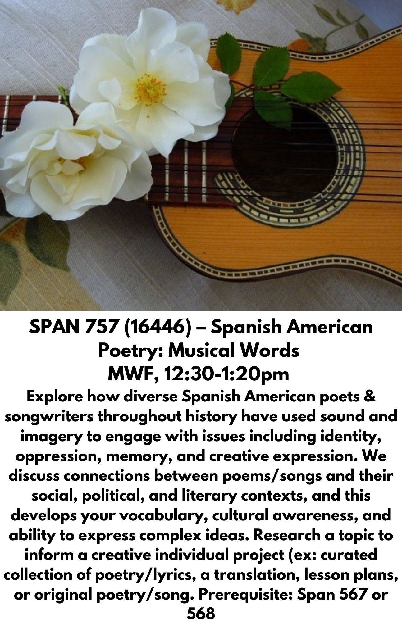 SPAN 757 (16446) – Spanish American Poetry: Musical Words  MWF, 12:30-1:20pm  Explore how diverse Spanish American poets & songwriters throughout history have used sound and imagery to engage with issues including identity, oppression, memory, and creative expression. We discuss connections between poems/songs and their social, political, and literary contexts, and this develops your vocabulary, cultural awareness, and ability to express complex ideas. Research a topic to inform a creative individual project (ex: curated collection of poetry/lyrics, a translation, lesson plans, or original poetry/song. Prerequisite: Span 567 or 568