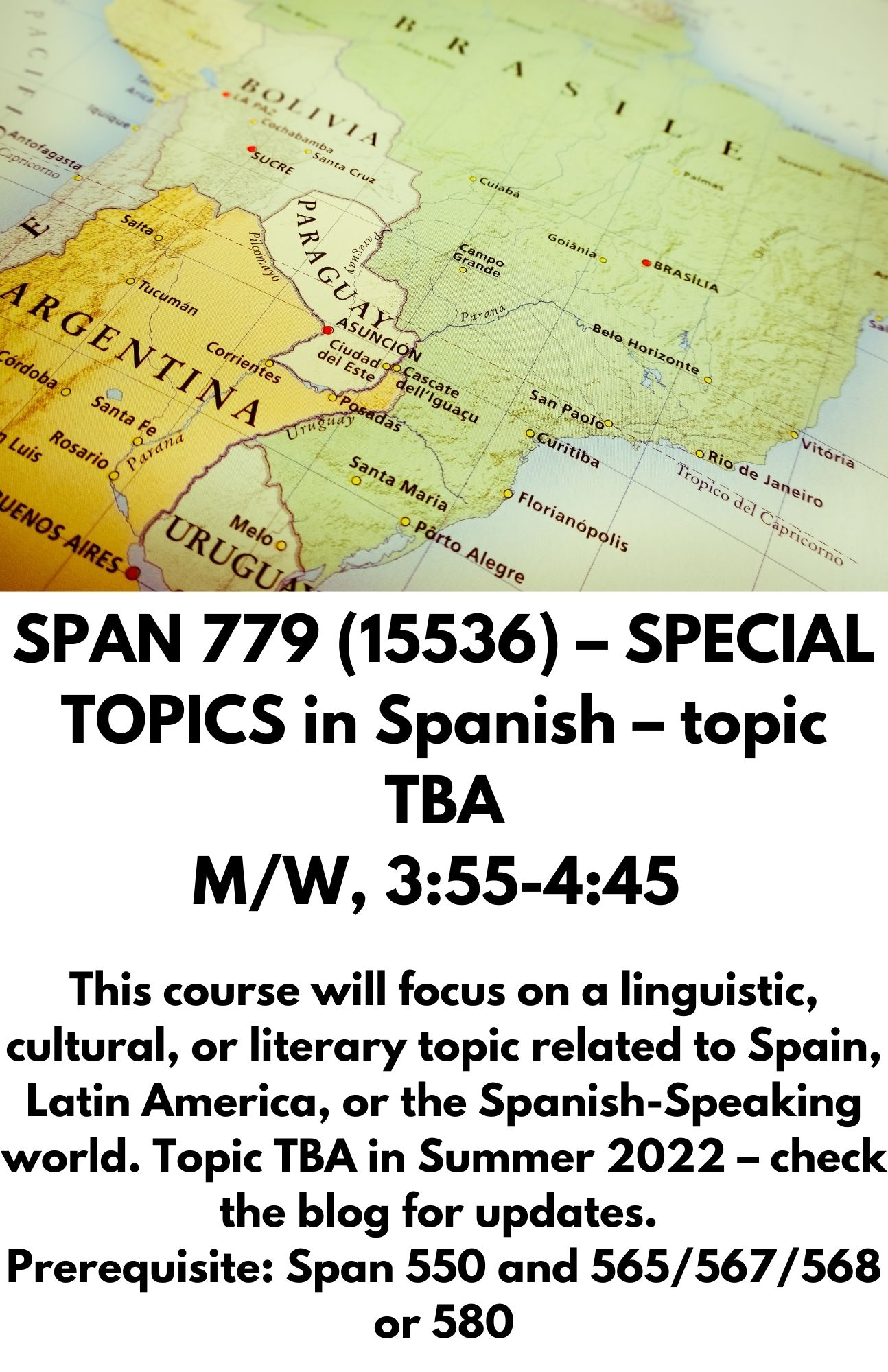 SPAN 779  (15536)– SPECIAL TOPICS in Spanish – topic TBA M/W, 3:55-4:45 / Visiting Professor of Spanish M W 3:55 - 5:10 p.m.   This course will focus on a linguistic, cultural, or literary topic related to Spain, Latin America, or the Spanish-Speaking world. Topic TBA in Summer 2022 – c