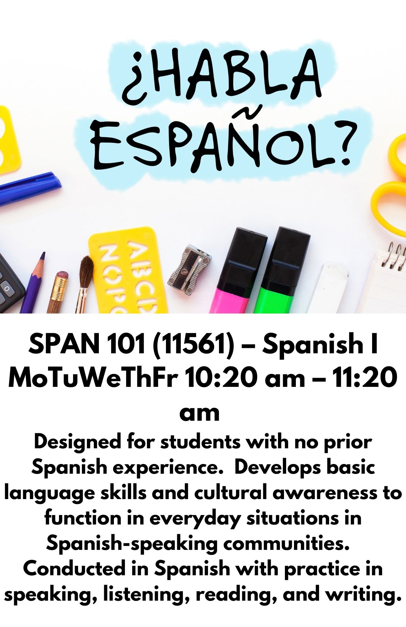 SPAN 101 (11561) – Spanish I MoTuWeThFr 10:20 am – 11:20 am  Designed for students with no prior Spanish experience.  Develops basic language skills and cultural awareness to function in everyday situations in Spanish-speaking communities.  Conducted in Spanish with practice in speaking, listening, reading, and writing.