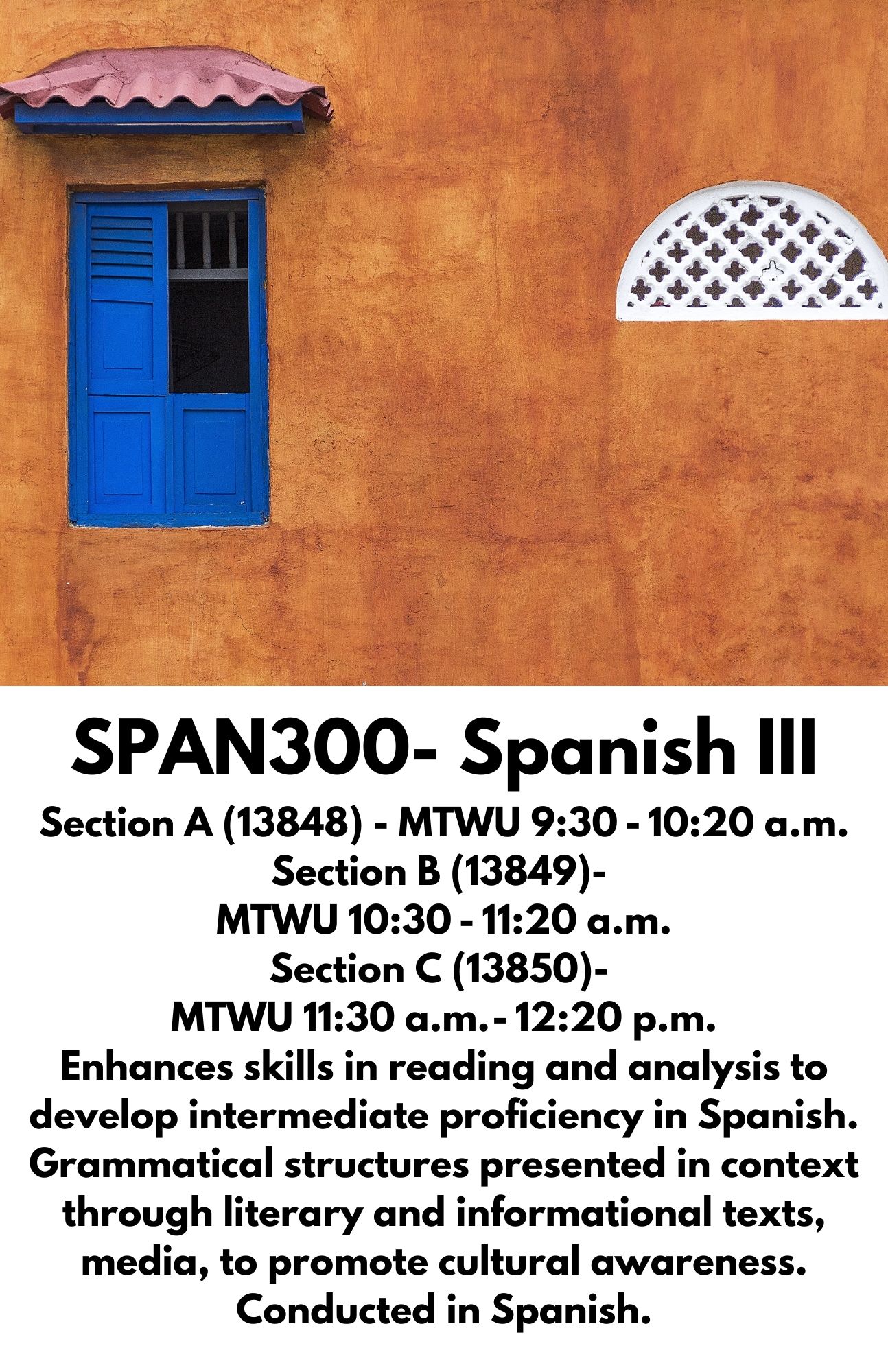 SPAN300- Spanish III Section A (13848) - MTWU 9:30 - 10:20 a.m. Section B (13849)-  MTWU 10:30 - 11:20 a.m. Section C (13850)-  MTWU 11:30 a.m. - 12:20 p.m. Enhances skills in reading and analysis to develop intermediate proficiency in Spanish. Grammatical structures presented in context through literary and informational texts, media, to promote cultural awareness. Conducted in Spanish.