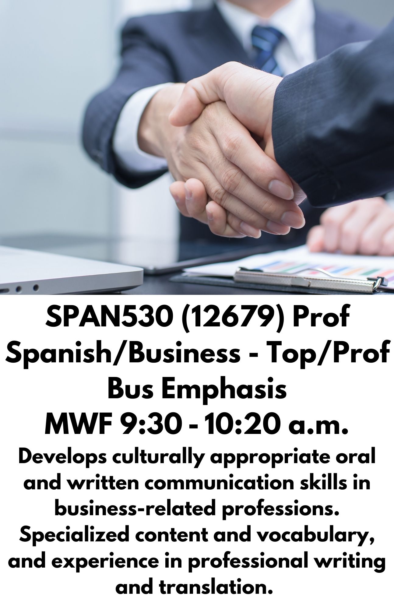 SPAN530 (12679) Prof Spanish/Business - Top/Prof Bus Emphasis MWF 9:30 - 10:20 a.m. Develops culturally appropriate oral and written communication skills in business-related professions. Specialized content and vocabulary, and experience in professional writing and translation.