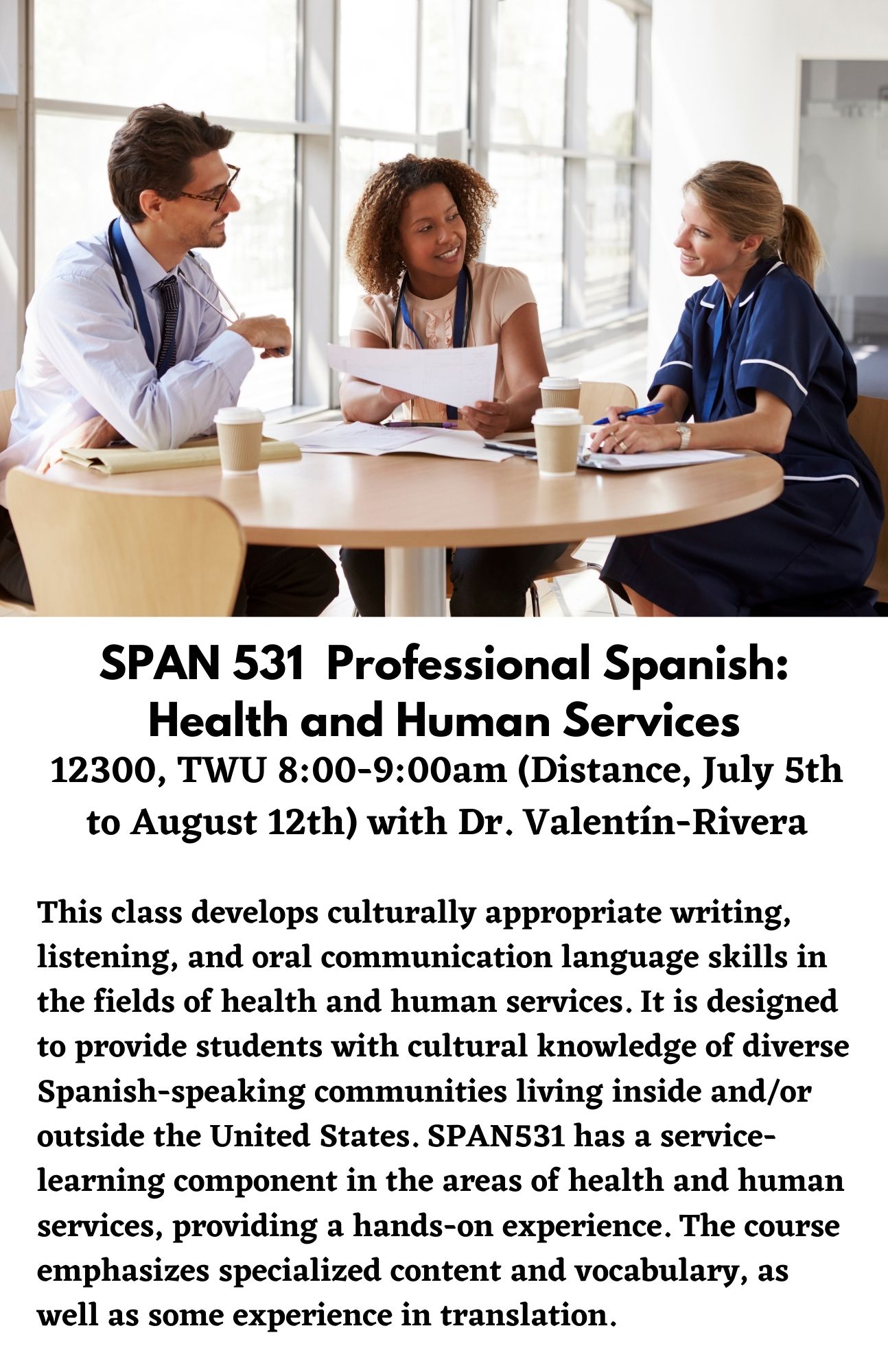 SPAN 531  Professional Spanish: Health and Human Services. 12300, TWU 8:00-9:00am (Distance, July 5th to August 12th) with Dr. Valentín-Rivera. This class develops culturally appropriate writing, listening, and oral communication language skills in the fields of health and human services. It is designed to provide students with cultural knowledge of diverse Spanish-speaking communities living inside and/or outside the United States. SPAN531 has a service-learning component in the areas of health and human services, providing a hands-on experience. The course emphasizes specialized content and vocabulary, as well as some experience in translation.