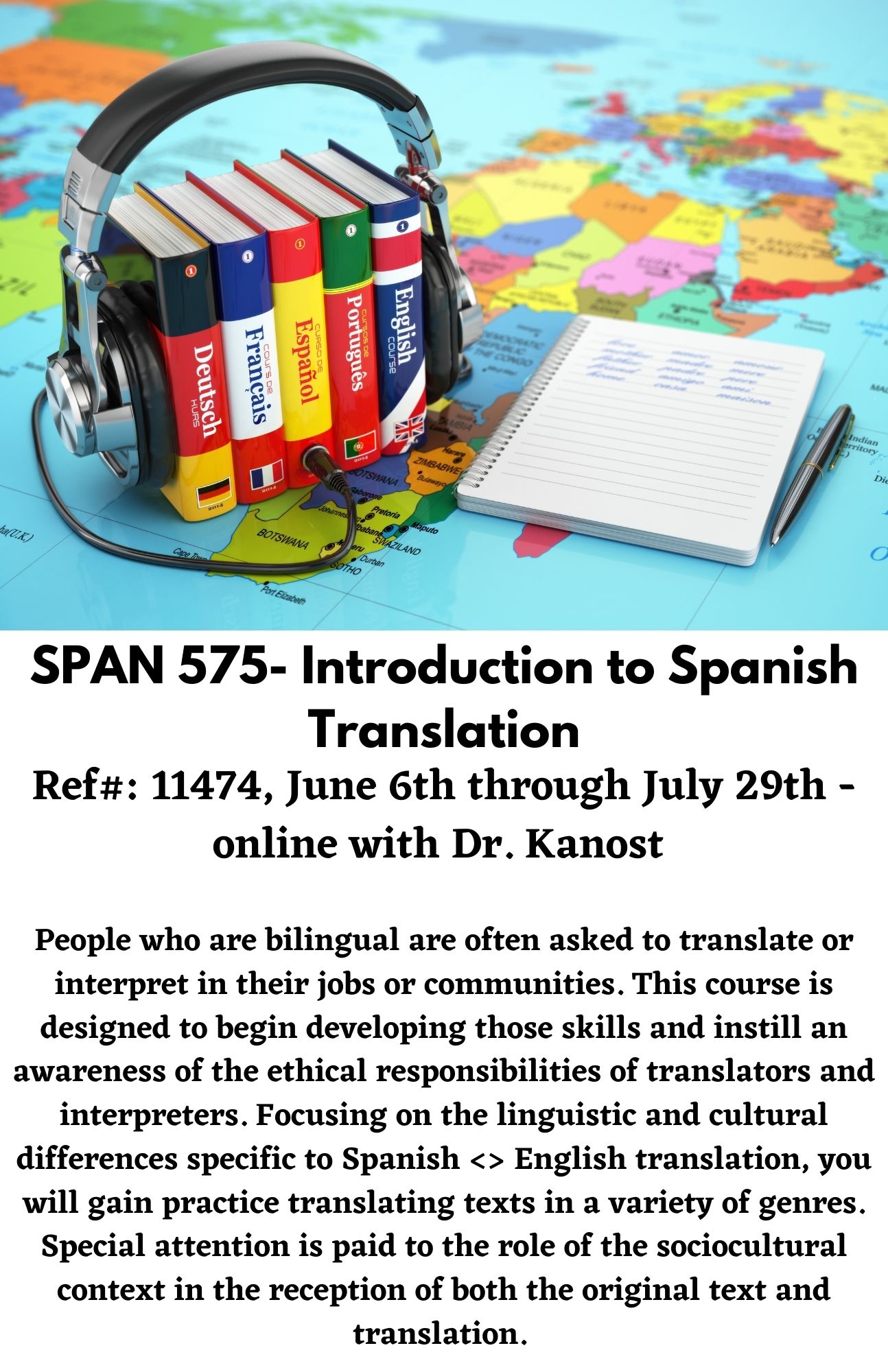 SPAN 575- Introduction to Spanish Translation. Ref#: 11474, June 6th through July 29th - online with Dr. Kanost   People who are bilingual are often asked to translate or interpret in their jobs or communities. This course is designed to begin developing those skills and instill an awareness of the ethical responsibilities of translators and interpreters. Focusing on the linguistic and cultural differences specific to Spanish <> English translation, you will gain practice translating texts in a variety of genres. Special attention is paid to the role of the sociocultural context in the reception of both the original text and translation.