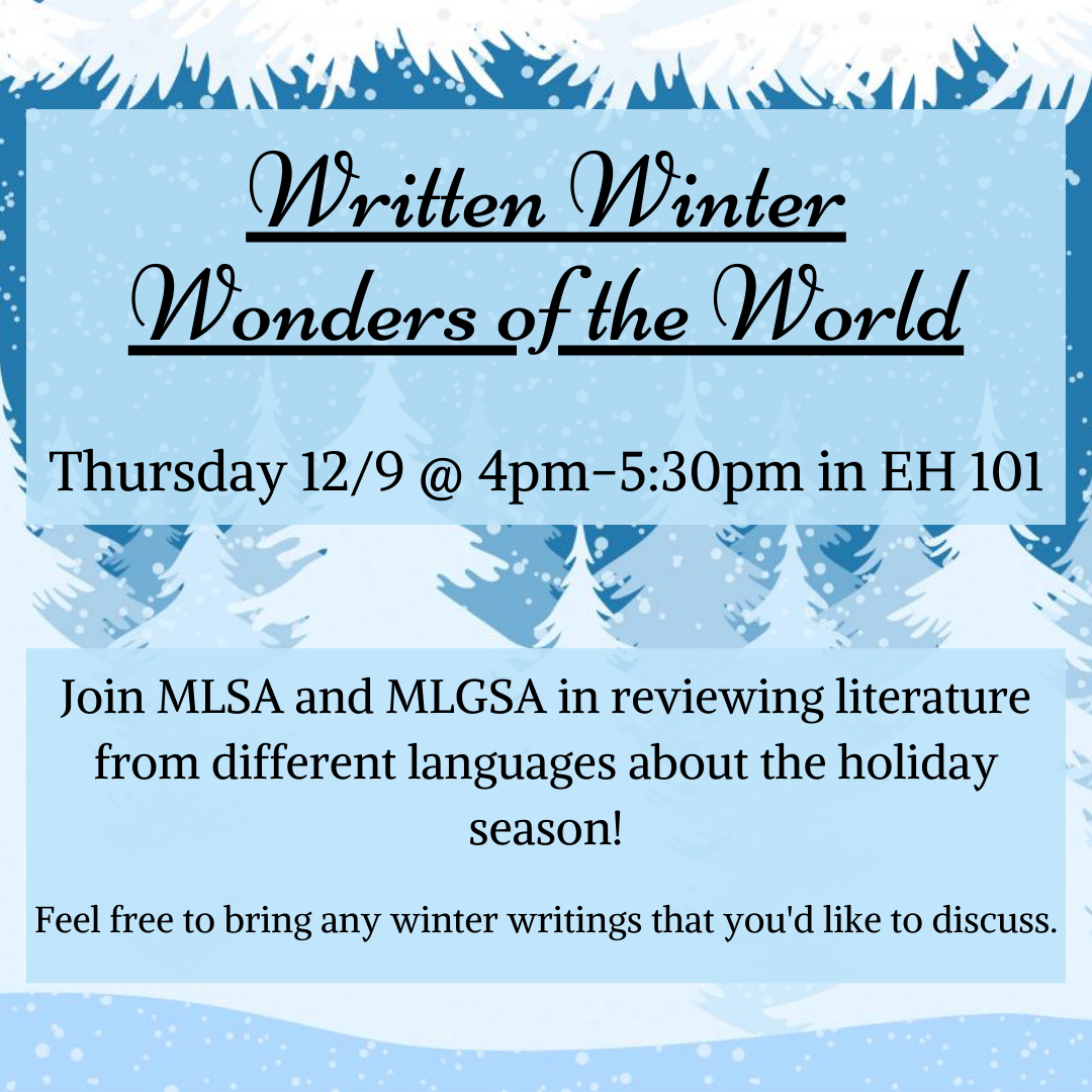 Written Winter Wonders of the World will be held on Thursday 12/9 @ 4pm-5:30 in EH 101. Join MLSA and MLGSA in reviewing literature from different languages about the holiday season! Feel free to bring any winter writings that you'd like to discuss. 