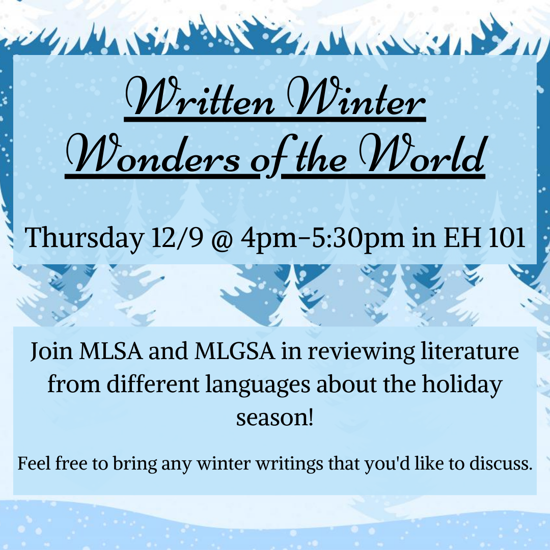 Written Winter Wonders of the World will be held on Thursday 12/9 @ 4pm-5:30 in EH 101. Join MLSA and MLGSA in reviewing literature from different languages about the holiday season! Feel free to bring any winter writings that you'd like to discuss.