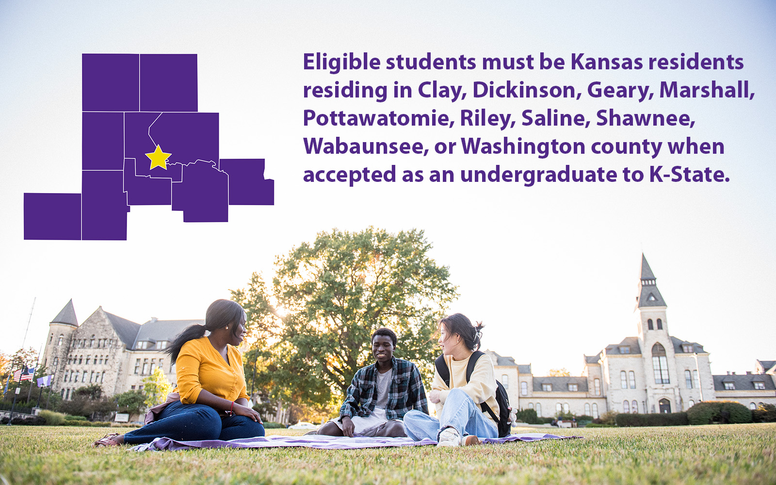 "Eligible students must be Kansas residents residing in Clay, Dickinson, Geary, Marshall, Pottawatomie, Riley, Saline, Shawnee, Wabaunsee, or Washington county when accepted as an undergraduate to K-State" The image shows three student sitting on the lawn in front of Anderson. A purple graphic of the aforementioned counties is colored in purple.
